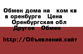 Обмен дома на 1 ком кв в оренбурге › Цена ­ 1 - Оренбургская обл. Другое » Обмен   
